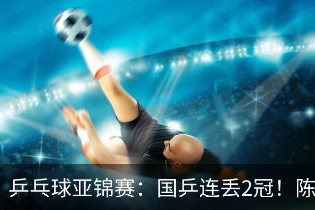 乒乓球亚锦赛：国乒连丢2冠！陈熠又输张本美和，男单世界冠军无缘16强