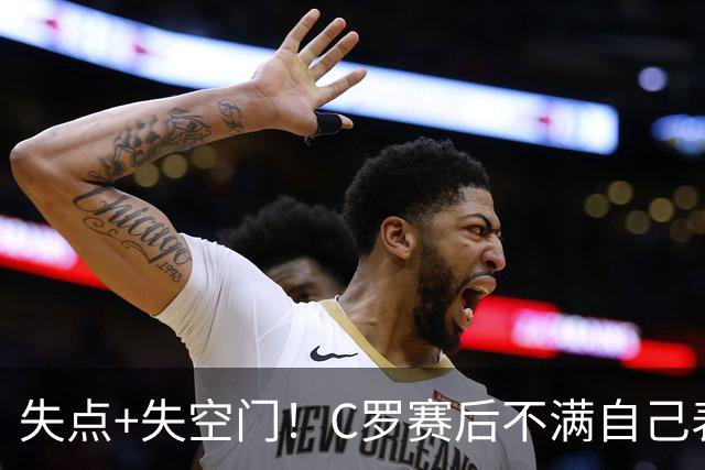 失点+失空门！C罗赛后不满自己表现摇头苦笑，主帅澳波上前安慰