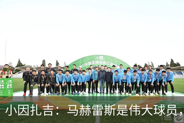 小因扎吉：马赫雷斯是伟大球员，鲁本-内维斯缺战北部区体育