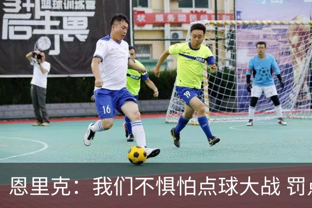 恩里克：我们不惧怕点球大战 罚点球不是靠运气