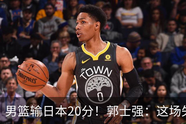 男篮输日本20分！郭士强：这场失利，我负责