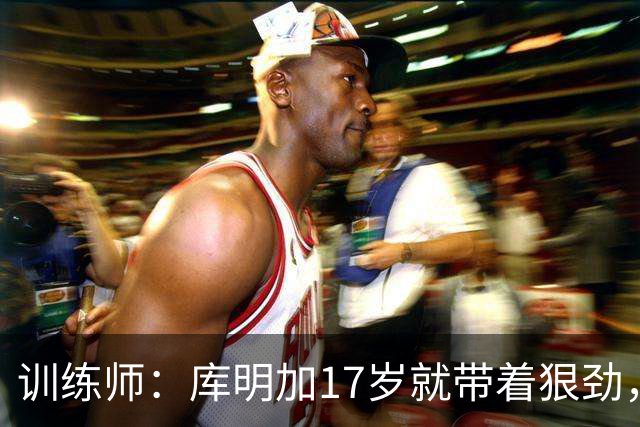 训练师：库明加17岁就带着狠劲，如今不再只靠身体打球