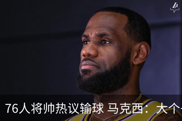 76人将帅热议输球 马克西：大个子回来就好 主帅：詹姆斯很积极