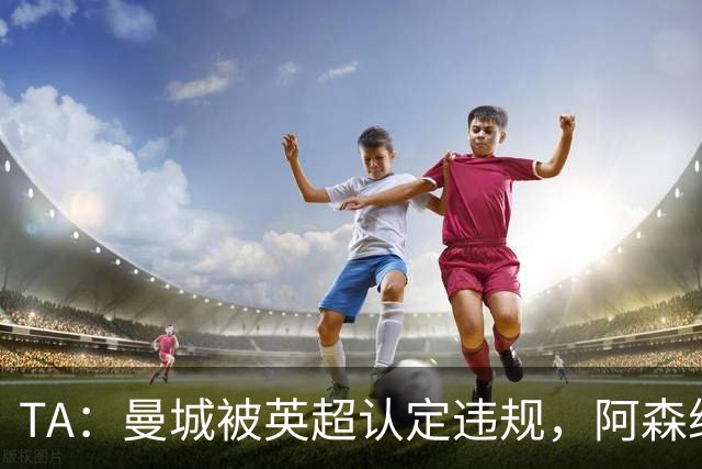 TA：曼城被英超认定违规，阿森纳曼联等队保留索赔权